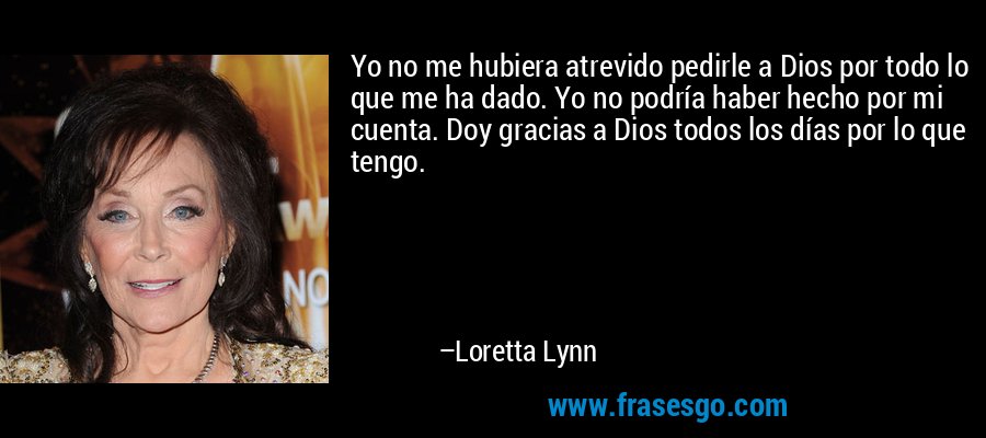 Yo no me hubiera atrevido pedirle a Dios por todo lo que me ha dado. Yo no podría haber hecho por mi cuenta. Doy gracias a Dios todos los días por lo que tengo. – Loretta Lynn