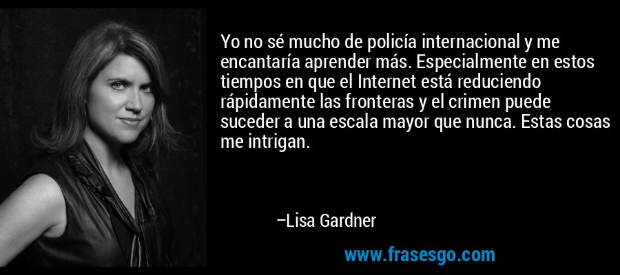 Yo no sé mucho de policía internacional y me encantaría aprender más. Especialmente en estos tiempos en que el Internet está reduciendo rápidamente las fronteras y el crimen puede suceder a una escala mayor que nunca. Estas cosas me intrigan. – Lisa Gardner