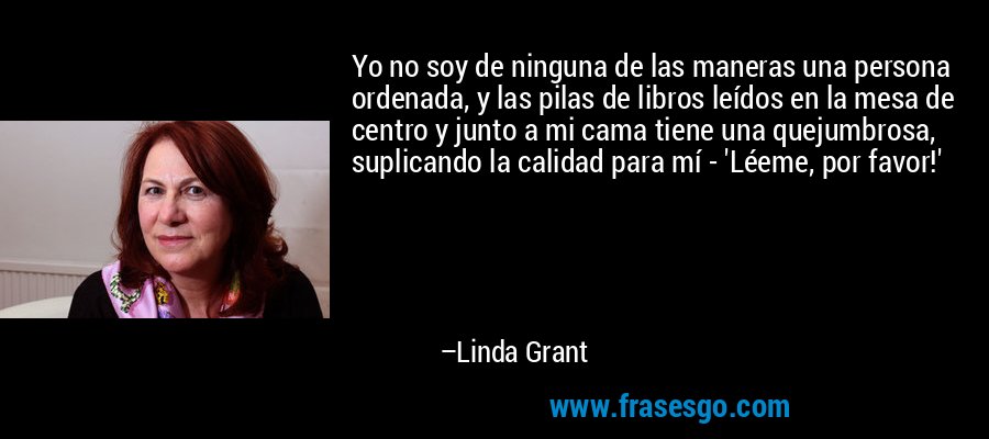 Yo no soy de ninguna de las maneras una persona ordenada, y las pilas de libros leídos en la mesa de centro y junto a mi cama tiene una quejumbrosa, suplicando la calidad para mí - 'Léeme, por favor!' – Linda Grant