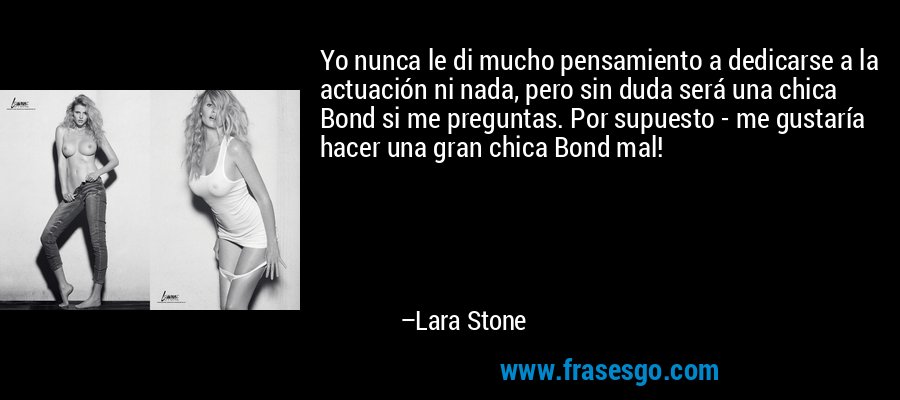 Yo nunca le di mucho pensamiento a dedicarse a la actuación ni nada, pero sin duda será una chica Bond si me preguntas. Por supuesto - me gustaría hacer una gran chica Bond mal! – Lara Stone
