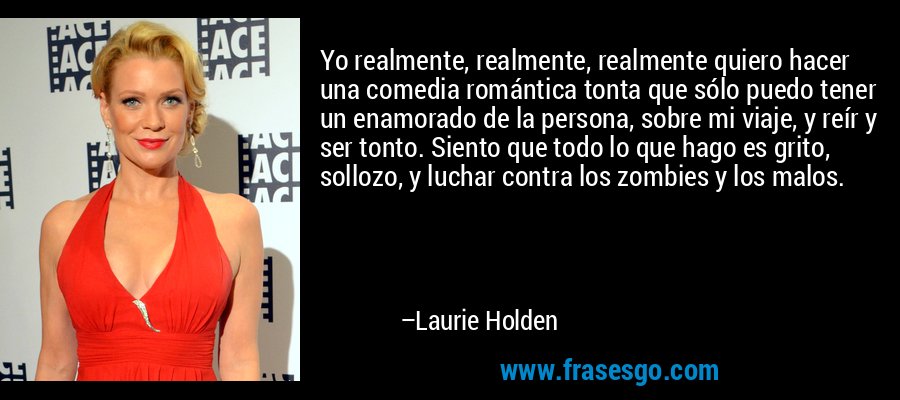 Yo realmente, realmente, realmente quiero hacer una comedia romántica tonta que sólo puedo tener un enamorado de la persona, sobre mi viaje, y reír y ser tonto. Siento que todo lo que hago es grito, sollozo, y luchar contra los zombies y los malos. – Laurie Holden
