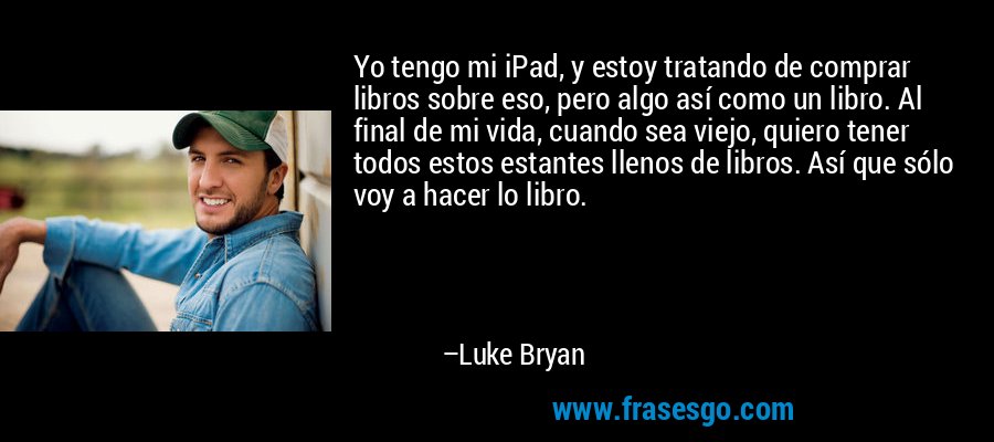 Yo tengo mi iPad, y estoy tratando de comprar libros sobre eso, pero algo así como un libro. Al final de mi vida, cuando sea viejo, quiero tener todos estos estantes llenos de libros. Así que sólo voy a hacer lo libro. – Luke Bryan