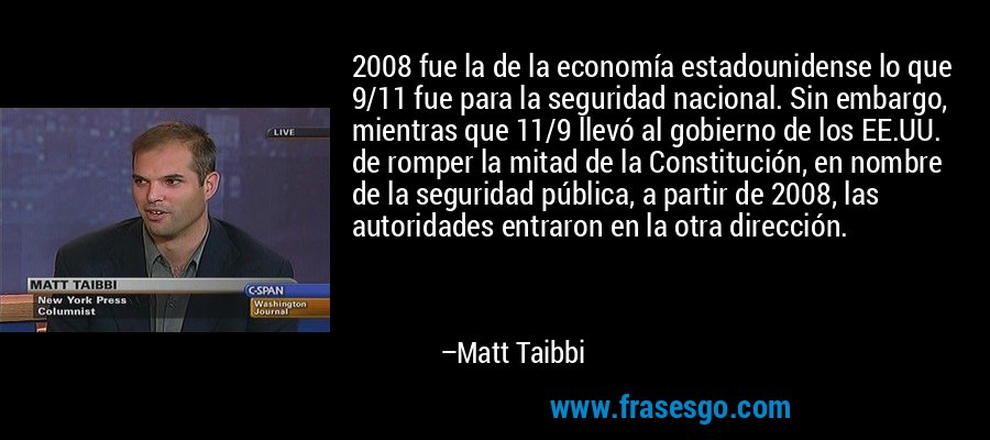 2008 fue la de la economía estadounidense lo que 9/11 fue para la seguridad nacional. Sin embargo, mientras que 11/9 llevó al gobierno de los EE.UU. de romper la mitad de la Constitución, en nombre de la seguridad pública, a partir de 2008, las autoridades entraron en la otra dirección. – Matt Taibbi