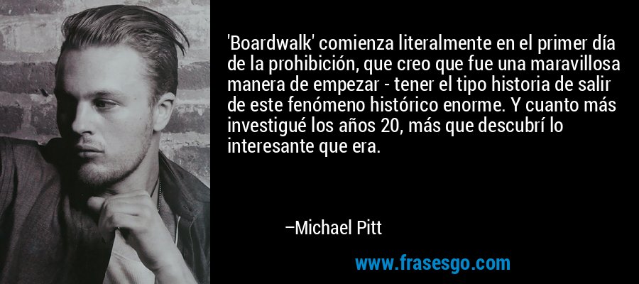 'Boardwalk' comienza literalmente en el primer día de la prohibición, que creo que fue una maravillosa manera de empezar - tener el tipo historia de salir de este fenómeno histórico enorme. Y cuanto más investigué los años 20, más que descubrí lo interesante que era. – Michael Pitt