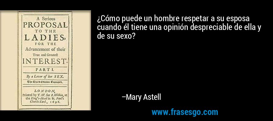 ¿Cómo puede un hombre respetar a su esposa cuando él tiene una opinión despreciable de ella y de su sexo? – Mary Astell