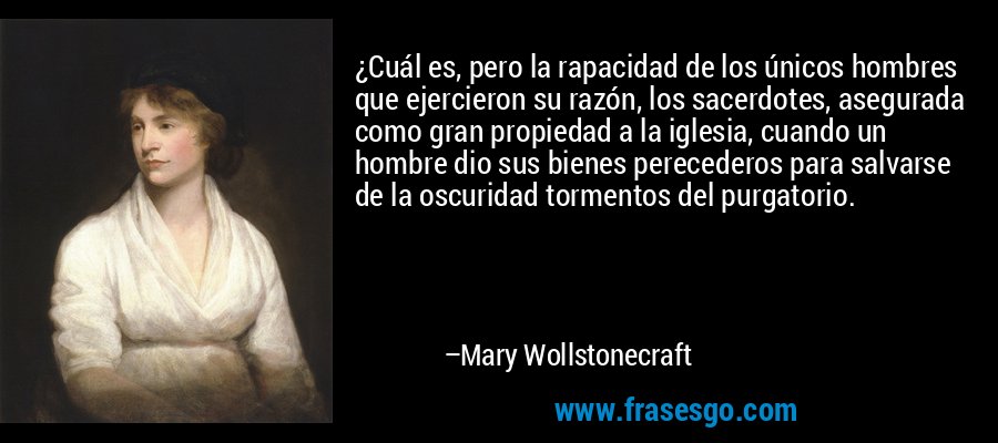 ¿Cuál es, pero la rapacidad de los únicos hombres que ejercieron su razón, los sacerdotes, asegurada como gran propiedad a la iglesia, cuando un hombre dio sus bienes perecederos para salvarse de la oscuridad tormentos del purgatorio. – Mary Wollstonecraft