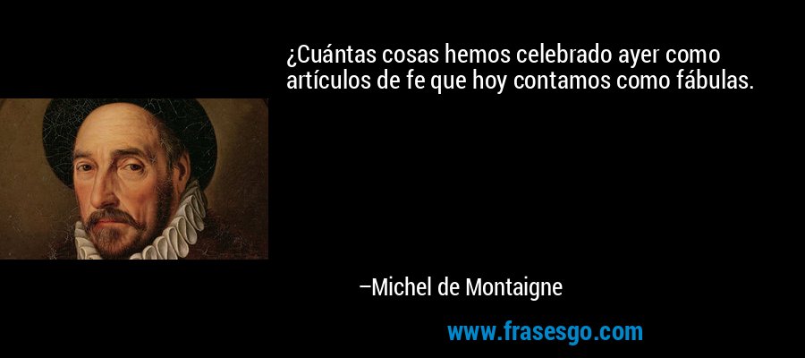 ¿Cuántas cosas hemos celebrado ayer como artículos de fe que hoy contamos como fábulas. – Michel de Montaigne