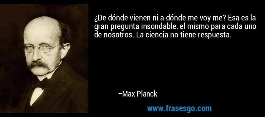 ¿De dónde vienen ni a dónde me voy me? Esa es la gran pregunta insondable, el mismo para cada uno de nosotros. La ciencia no tiene respuesta. – Max Planck