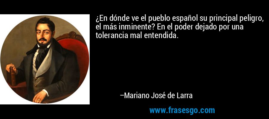¿En dónde ve el pueblo español su principal peligro, el más inminente? En el poder dejado por una tolerancia mal entendida. – Mariano José de Larra