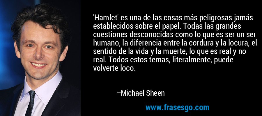 'Hamlet' es una de las cosas más peligrosas jamás establecidos sobre el papel. Todas las grandes cuestiones desconocidas como lo que es ser un ser humano, la diferencia entre la cordura y la locura, el sentido de la vida y la muerte, lo que es real y no real. Todos estos temas, literalmente, puede volverte loco. – Michael Sheen