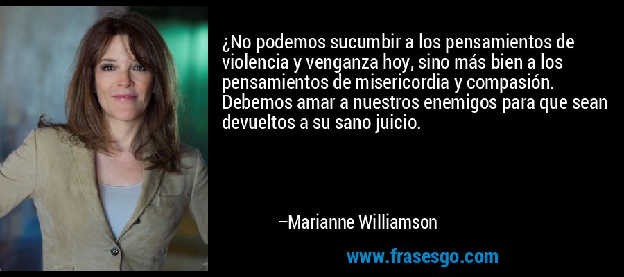 ¿No podemos sucumbir a los pensamientos de violencia y venganza hoy, sino más bien a los pensamientos de misericordia y compasión. Debemos amar a nuestros enemigos para que sean devueltos a su sano juicio. – Marianne Williamson