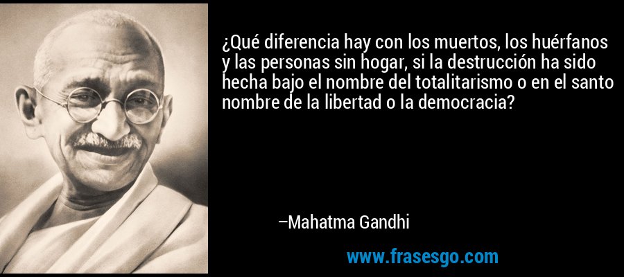 ¿Qué diferencia hay con los muertos, los huérfanos y las personas sin hogar, si la destrucción ha sido hecha bajo el nombre del totalitarismo o en el santo nombre de la libertad o la democracia? – Mahatma Gandhi
