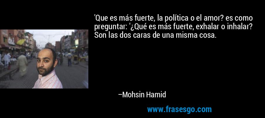 'Que es más fuerte, la política o el amor? es como preguntar: '¿Qué es más fuerte, exhalar o inhalar? Son las dos caras de una misma cosa. – Mohsin Hamid