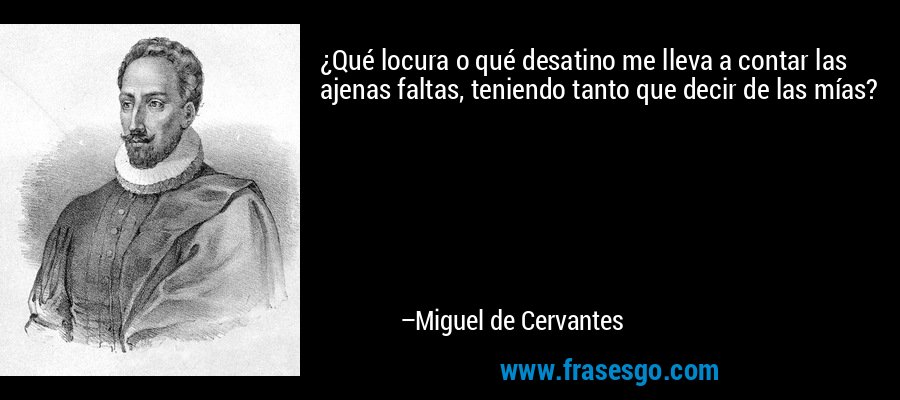 ¿Qué locura o qué desatino me lleva a contar las ajenas faltas, teniendo tanto que decir de las mías? – Miguel de Cervantes