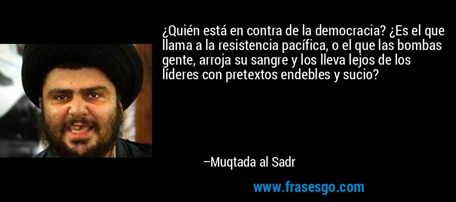 ¿Quién está en contra de la democracia? ¿Es el que llama a la resistencia pacífica, o el que las bombas gente, arroja su sangre y los lleva lejos de los líderes con pretextos endebles y sucio? – Muqtada al Sadr