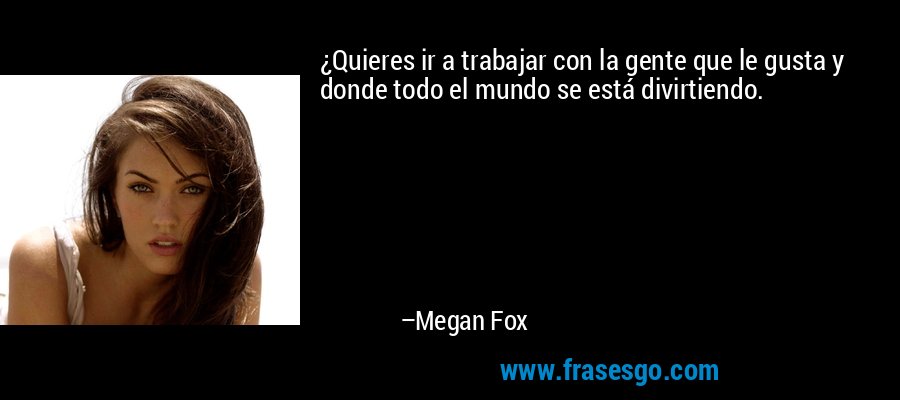 ¿Quieres ir a trabajar con la gente que le gusta y donde todo el mundo se está divirtiendo. – Megan Fox