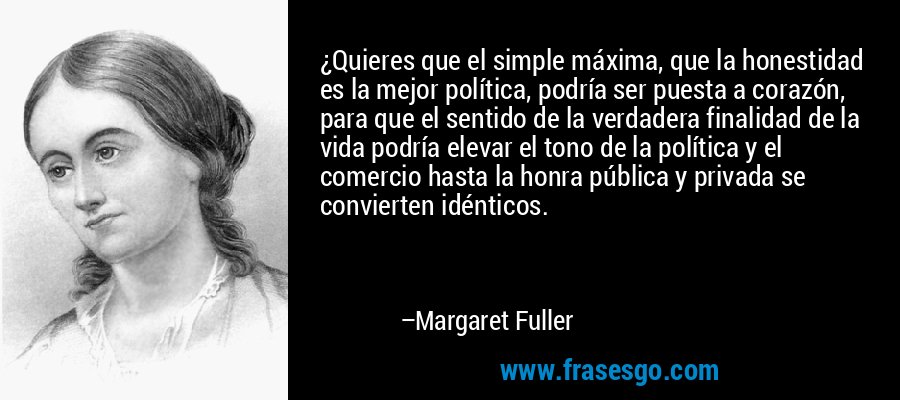 ¿Quieres que el simple máxima, que la honestidad es la mejor política, podría ser puesta a corazón, para que el sentido de la verdadera finalidad de la vida podría elevar el tono de la política y el comercio hasta la honra pública y privada se convierten idénticos. – Margaret Fuller