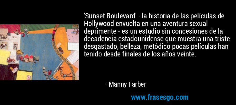'Sunset Boulevard' - la historia de las películas de Hollywood envuelta en una aventura sexual deprimente - es un estudio sin concesiones de la decadencia estadounidense que muestra una triste desgastado, belleza, metódico pocas películas han tenido desde finales de los años veinte. – Manny Farber