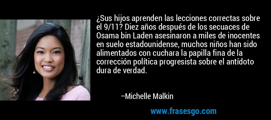 ¿Sus hijos aprenden las lecciones correctas sobre el 9/11? Diez años después de los secuaces de Osama bin Laden asesinaron a miles de inocentes en suelo estadounidense, muchos niños han sido alimentados con cuchara la papilla fina de la corrección política progresista sobre el antídoto dura de verdad. – Michelle Malkin
