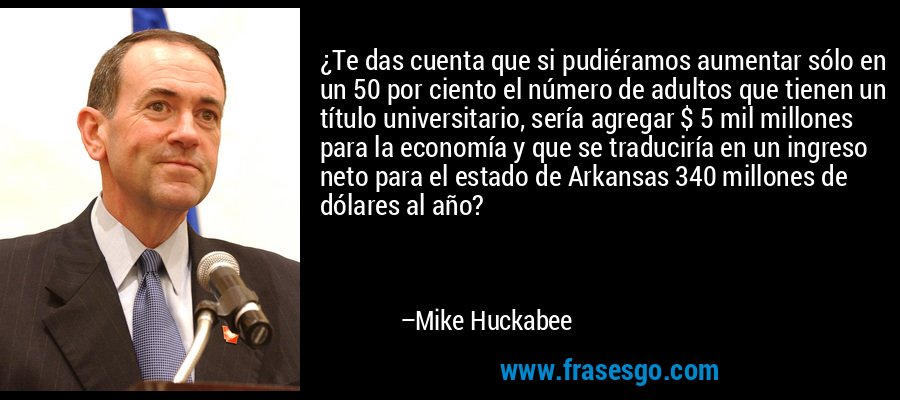¿Te das cuenta que si pudiéramos aumentar sólo en un 50 por ciento el número de adultos que tienen un título universitario, sería agregar $ 5 mil millones para la economía y que se traduciría en un ingreso neto para el estado de Arkansas 340 millones de dólares al año? – Mike Huckabee