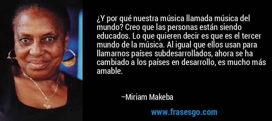 ¿Y por qué nuestra música llamada música del mundo? Creo que las personas están siendo educados. Lo que quieren decir es que es el tercer mundo de la música. Al igual que ellos usan para llamarnos países subdesarrollados, ahora se ha cambiado a los países en desarrollo, es mucho más amable. – Miriam Makeba
