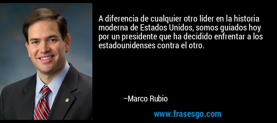 A diferencia de cualquier otro líder en la historia moderna de Estados Unidos, somos guiados hoy por un presidente que ha decidido enfrentar a los estadounidenses contra el otro. – Marco Rubio