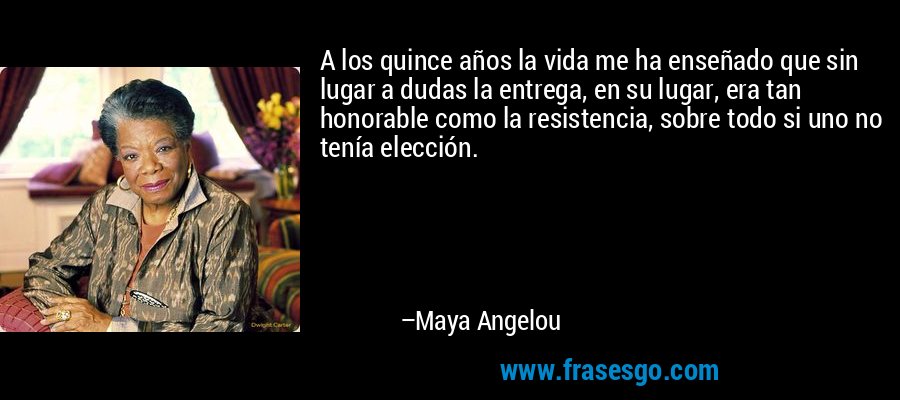 A los quince años la vida me ha enseñado que sin lugar a dudas la entrega, en su lugar, era tan honorable como la resistencia, sobre todo si uno no tenía elección. – Maya Angelou