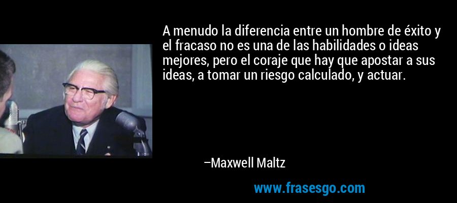 A menudo la diferencia entre un hombre de éxito y el fracaso no es una de las habilidades o ideas mejores, pero el coraje que hay que apostar a sus ideas, a tomar un riesgo calculado, y actuar. – Maxwell Maltz
