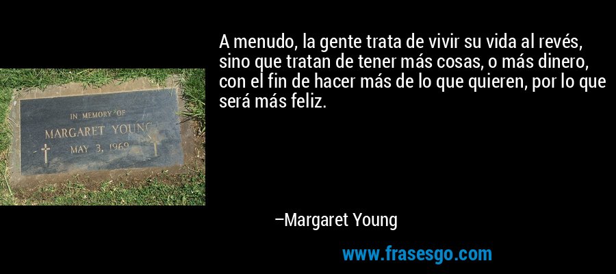 A menudo, la gente trata de vivir su vida al revés, sino que tratan de tener más cosas, o más dinero, con el fin de hacer más de lo que quieren, por lo que será más feliz. – Margaret Young