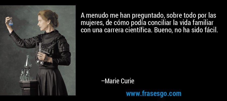 A menudo me han preguntado, sobre todo por las mujeres, de cómo podía conciliar la vida familiar con una carrera científica. Bueno, no ha sido fácil. – Marie Curie