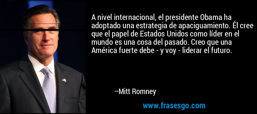 A nivel internacional, el presidente Obama ha adoptado una estrategia de apaciguamiento. Él cree que el papel de Estados Unidos como líder en el mundo es una cosa del pasado. Creo que una América fuerte debe - y voy - liderar el futuro. – Mitt Romney
