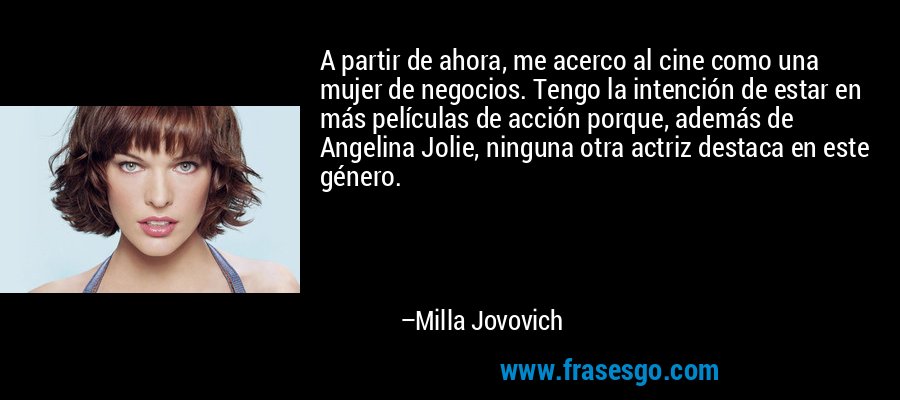 A partir de ahora, me acerco al cine como una mujer de negocios. Tengo la intención de estar en más películas de acción porque, además de Angelina Jolie, ninguna otra actriz destaca en este género. – Milla Jovovich