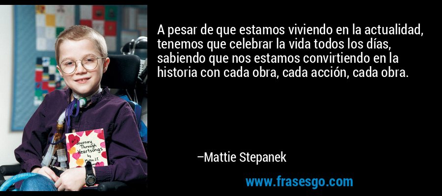 A pesar de que estamos viviendo en la actualidad, tenemos que celebrar la vida todos los días, sabiendo que nos estamos convirtiendo en la historia con cada obra, cada acción, cada obra. – Mattie Stepanek