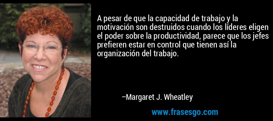 A pesar de que la capacidad de trabajo y la motivación son destruidos cuando los líderes eligen el poder sobre la productividad, parece que los jefes prefieren estar en control que tienen así la organización del trabajo. – Margaret J. Wheatley
