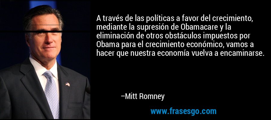 A través de las políticas a favor del crecimiento, mediante la supresión de Obamacare y la eliminación de otros obstáculos impuestos por Obama para el crecimiento económico, vamos a hacer que nuestra economía vuelva a encaminarse. – Mitt Romney