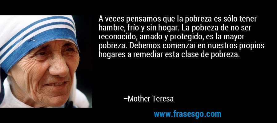 A veces pensamos que la pobreza es sólo tener hambre, frío y sin hogar. La pobreza de no ser reconocido, amado y protegido, es la mayor pobreza. Debemos comenzar en nuestros propios hogares a remediar esta clase de pobreza. – Mother Teresa