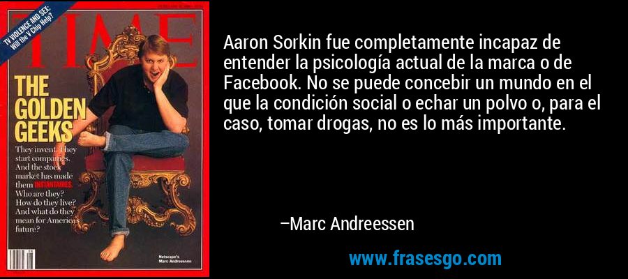 Aaron Sorkin fue completamente incapaz de entender la psicología actual de la marca o de Facebook. No se puede concebir un mundo en el que la condición social o echar un polvo o, para el caso, tomar drogas, no es lo más importante. – Marc Andreessen