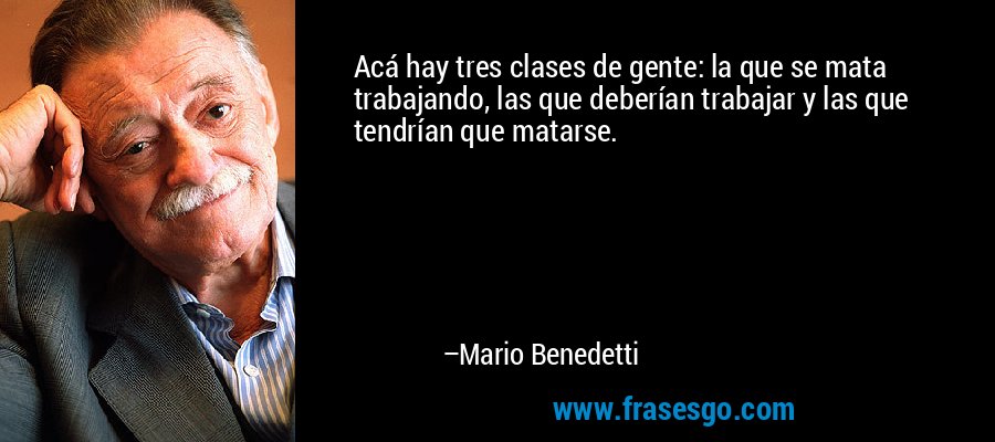 Acá hay tres clases de gente: la que se mata trabajando, las que deberían trabajar y las que tendrían que matarse. – Mario Benedetti