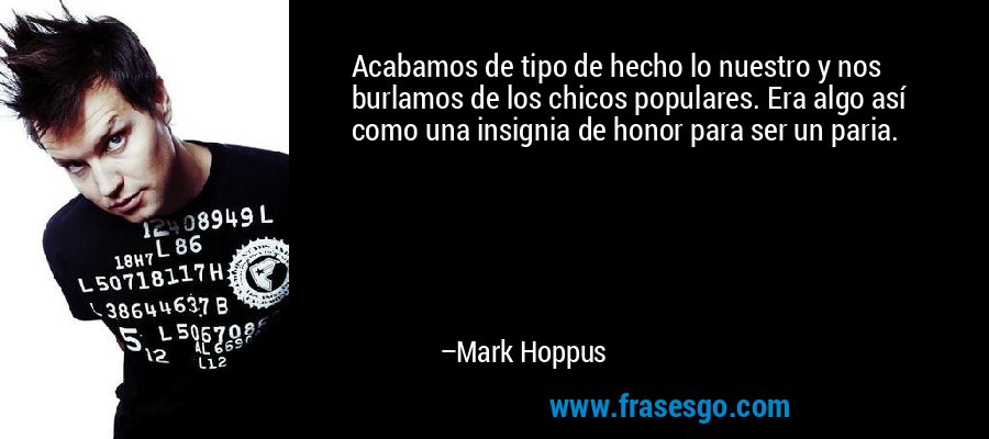 Acabamos de tipo de hecho lo nuestro y nos burlamos de los chicos populares. Era algo así como una insignia de honor para ser un paria. – Mark Hoppus