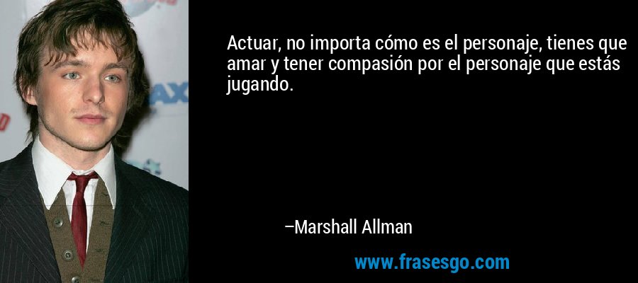 Actuar, no importa cómo es el personaje, tienes que amar y tener compasión por el personaje que estás jugando. – Marshall Allman