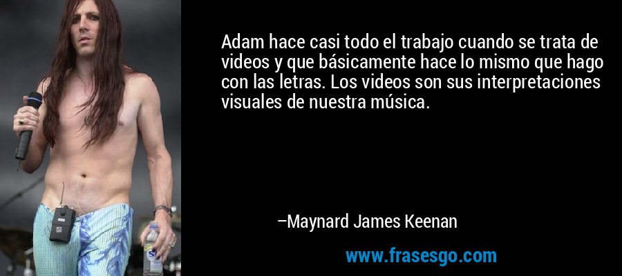 Adam hace casi todo el trabajo cuando se trata de videos y que básicamente hace lo mismo que hago con las letras. Los videos son sus interpretaciones visuales de nuestra música. – Maynard James Keenan