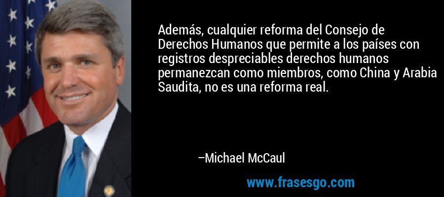 Además, cualquier reforma del Consejo de Derechos Humanos que permite a los países con registros despreciables derechos humanos permanezcan como miembros, como China y Arabia Saudita, no es una reforma real. – Michael McCaul