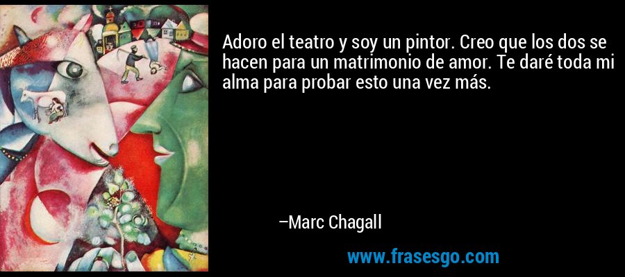 Adoro el teatro y soy un pintor. Creo que los dos se hacen para un matrimonio de amor. Te daré toda mi alma para probar esto una vez más. – Marc Chagall