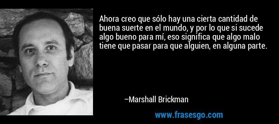 Ahora creo que sólo hay una cierta cantidad de buena suerte en el mundo, y por lo que si sucede algo bueno para mí, eso significa que algo malo tiene que pasar para que alguien, en alguna parte. – Marshall Brickman