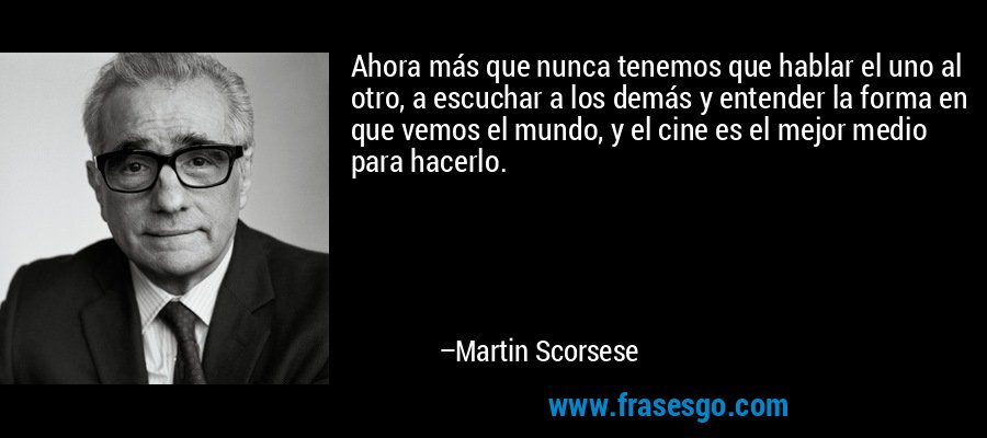Ahora más que nunca tenemos que hablar el uno al otro, a escuchar a los demás y entender la forma en que vemos el mundo, y el cine es el mejor medio para hacerlo. – Martin Scorsese