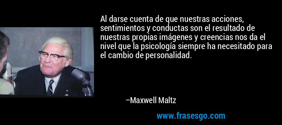 Al darse cuenta de que nuestras acciones, sentimientos y conductas son el resultado de nuestras propias imágenes y creencias nos da el nivel que la psicología siempre ha necesitado para el cambio de personalidad. – Maxwell Maltz