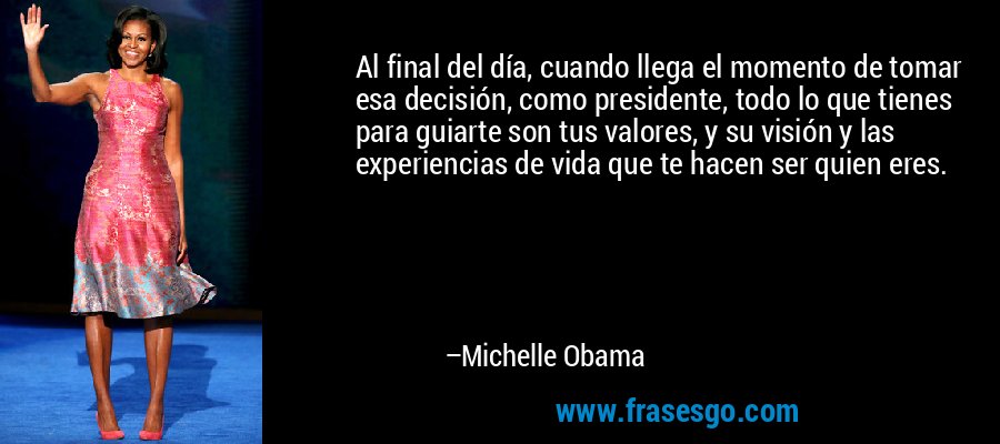 Al final del día, cuando llega el momento de tomar esa decisión, como presidente, todo lo que tienes para guiarte son tus valores, y su visión y las experiencias de vida que te hacen ser quien eres. – Michelle Obama