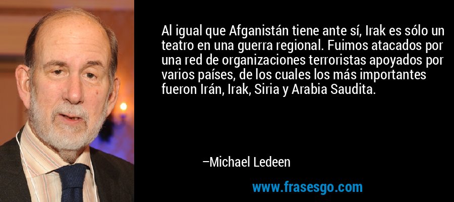 Al igual que Afganistán tiene ante sí, Irak es sólo un teatro en una guerra regional. Fuimos atacados por una red de organizaciones terroristas apoyados por varios países, de los cuales los más importantes fueron Irán, Irak, Siria y Arabia Saudita. – Michael Ledeen