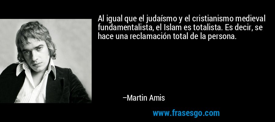 Al igual que el judaísmo y el cristianismo medieval fundamentalista, el Islam es totalista. Es decir, se hace una reclamación total de la persona. – Martin Amis