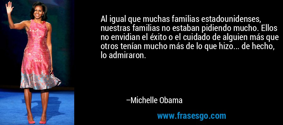 Al igual que muchas familias estadounidenses, nuestras familias no estaban pidiendo mucho. Ellos no envidian el éxito o el cuidado de alguien más que otros tenían mucho más de lo que hizo... de hecho, lo admiraron. – Michelle Obama